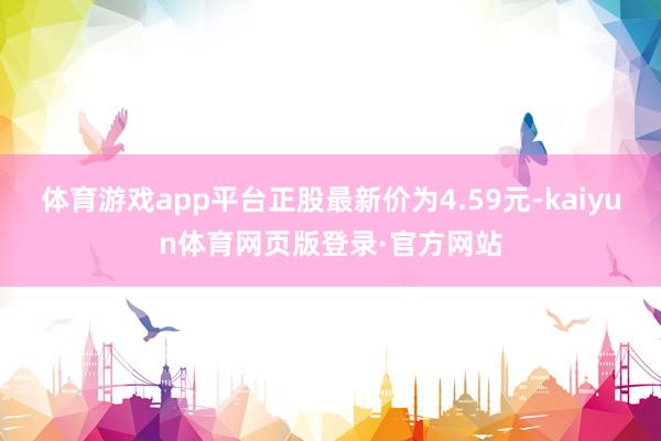 体育游戏app平台正股最新价为4.59元-kaiyun体育网页版登录·官方网站