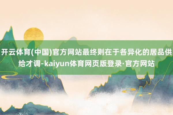 开云体育(中国)官方网站最终则在于各异化的居品供给才调-kaiyun体育网页版登录·官方网站