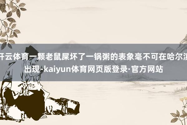 开云体育一颗老鼠屎坏了一锅粥的表象毫不可在哈尔滨出现-kaiyun体育网页版登录·官方网站