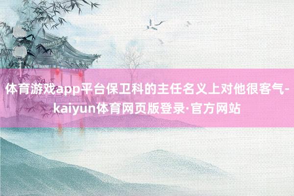 体育游戏app平台保卫科的主任名义上对他很客气-kaiyun体育网页版登录·官方网站