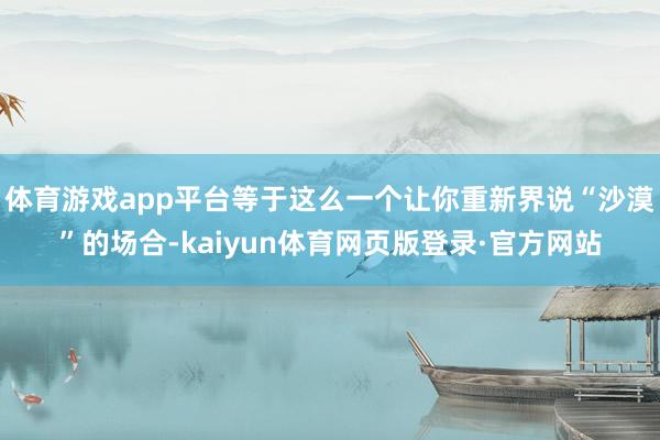 体育游戏app平台等于这么一个让你重新界说“沙漠”的场合-kaiyun体育网页版登录·官方网站