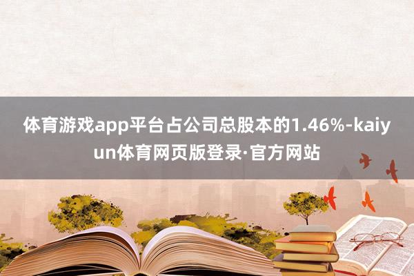 体育游戏app平台占公司总股本的1.46%-kaiyun体育网页版登录·官方网站