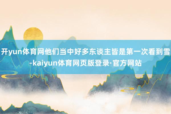 开yun体育网他们当中好多东谈主皆是第一次看到雪-kaiyun体育网页版登录·官方网站