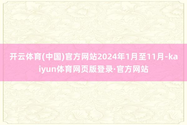 开云体育(中国)官方网站2024年1月至11月-kaiyun体育网页版登录·官方网站