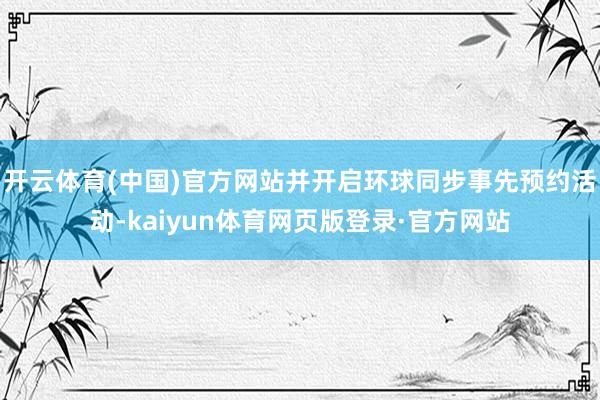 开云体育(中国)官方网站并开启环球同步事先预约活动-kaiyun体育网页版登录·官方网站
