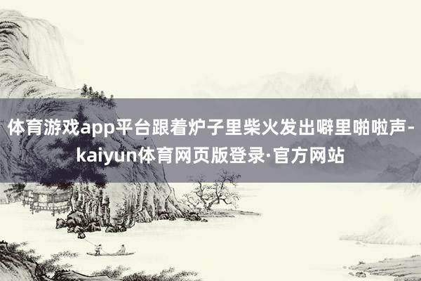 体育游戏app平台跟着炉子里柴火发出噼里啪啦声-kaiyun体育网页版登录·官方网站