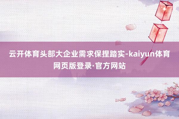 云开体育头部大企业需求保捏踏实-kaiyun体育网页版登录·官方网站