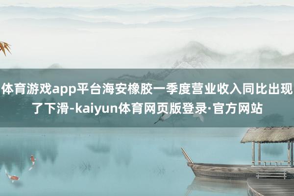 体育游戏app平台海安橡胶一季度营业收入同比出现了下滑-kaiyun体育网页版登录·官方网站
