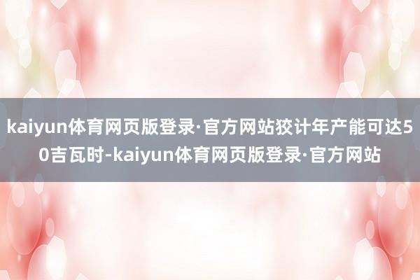 kaiyun体育网页版登录·官方网站狡计年产能可达50吉瓦时-kaiyun体育网页版登录·官方网站