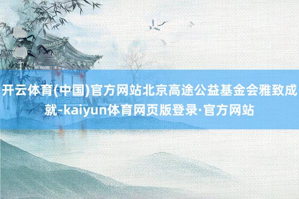 开云体育(中国)官方网站北京高途公益基金会雅致成就-kaiyun体育网页版登录·官方网站