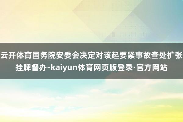 云开体育国务院安委会决定对该起要紧事故查处扩张挂牌督办-kaiyun体育网页版登录·官方网站