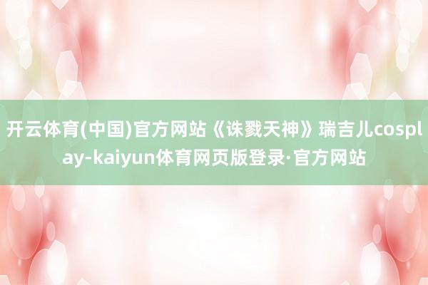 开云体育(中国)官方网站《诛戮天神》瑞吉儿cosplay-kaiyun体育网页版登录·官方网站