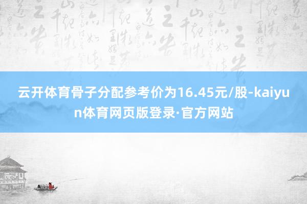 云开体育骨子分配参考价为16.45元/股-kaiyun体育网页版登录·官方网站