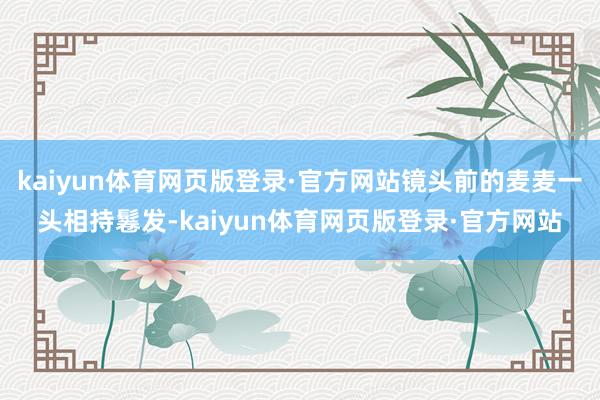 kaiyun体育网页版登录·官方网站镜头前的麦麦一头相持鬈发-kaiyun体育网页版登录·官方网站