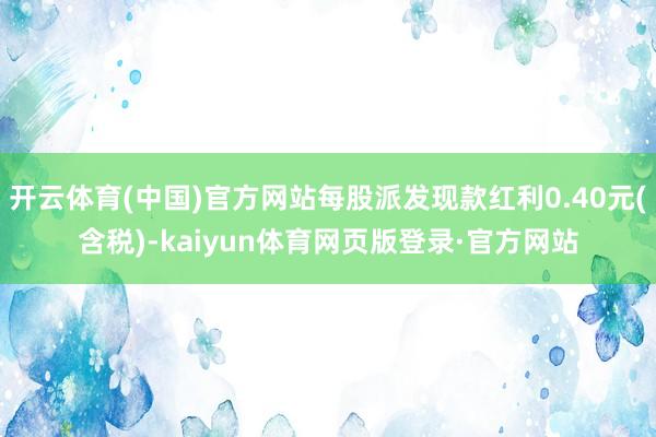 开云体育(中国)官方网站每股派发现款红利0.40元(含税)-kaiyun体育网页版登录·官方网站