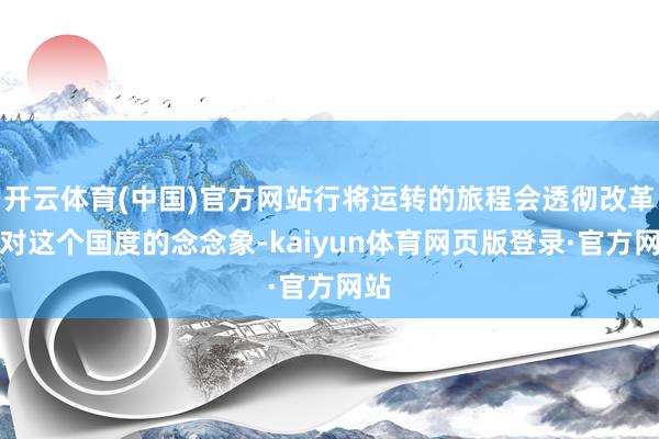 开云体育(中国)官方网站行将运转的旅程会透彻改革他对这个国度的念念象-kaiyun体育网页版登录·官方网站