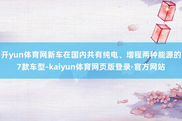 开yun体育网新车在国内共有纯电、增程两种能源的7款车型-kaiyun体育网页版登录·官方网站