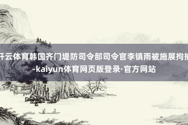 开云体育韩国齐门堤防司令部司令官李镇雨被施展拘捕-kaiyun体育网页版登录·官方网站