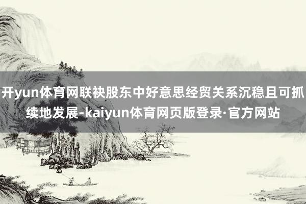 开yun体育网联袂股东中好意思经贸关系沉稳且可抓续地发展-kaiyun体育网页版登录·官方网站