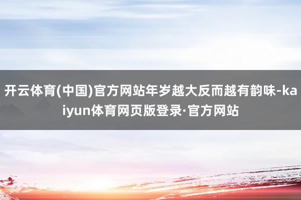 开云体育(中国)官方网站年岁越大反而越有韵味-kaiyun体育网页版登录·官方网站