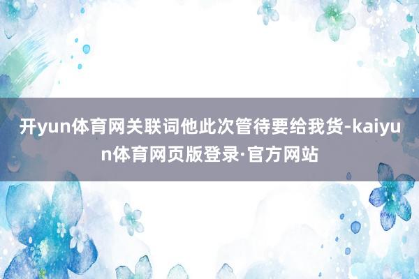 开yun体育网关联词他此次管待要给我货-kaiyun体育网页版登录·官方网站