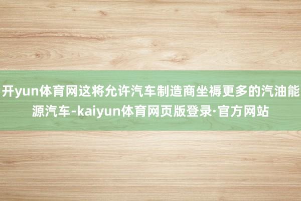 开yun体育网这将允许汽车制造商坐褥更多的汽油能源汽车-kaiyun体育网页版登录·官方网站