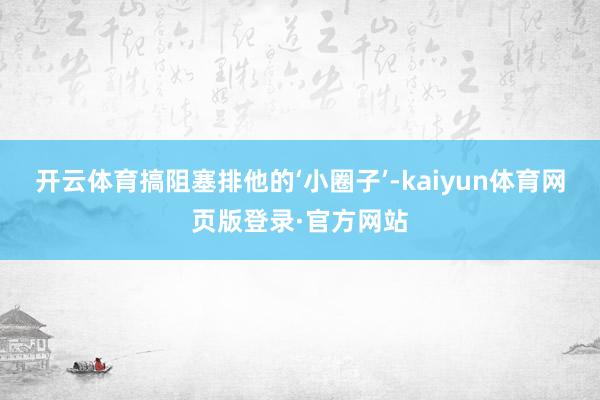 开云体育搞阻塞排他的‘小圈子’-kaiyun体育网页版登录·官方网站