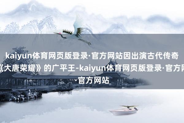 kaiyun体育网页版登录·官方网站因出演古代传奇剧《大唐荣耀》的广平王-kaiyun体育网页版登录·官方网站