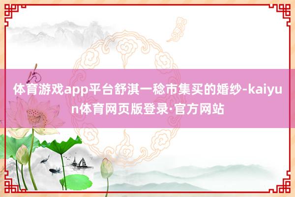 体育游戏app平台舒淇一稔市集买的婚纱-kaiyun体育网页版登录·官方网站