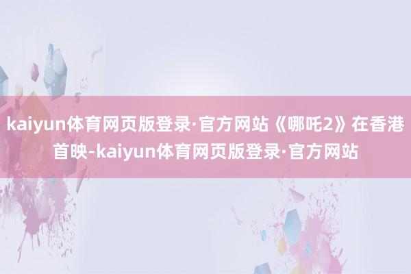 kaiyun体育网页版登录·官方网站《哪吒2》在香港首映-kaiyun体育网页版登录·官方网站
