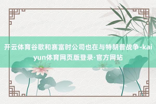 开云体育谷歌和赛富时公司也在与特朗普战争-kaiyun体育网页版登录·官方网站