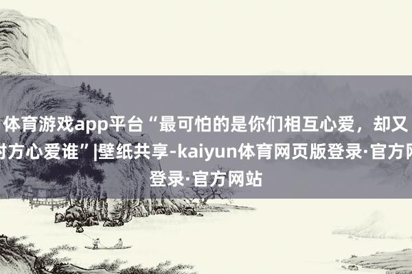 体育游戏app平台“最可怕的是你们相互心爱，却又猜对方心爱谁”|壁纸共享-kaiyun体育网页版登录·官方网站