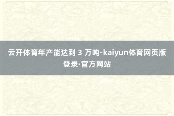 云开体育年产能达到 3 万吨-kaiyun体育网页版登录·官方网站