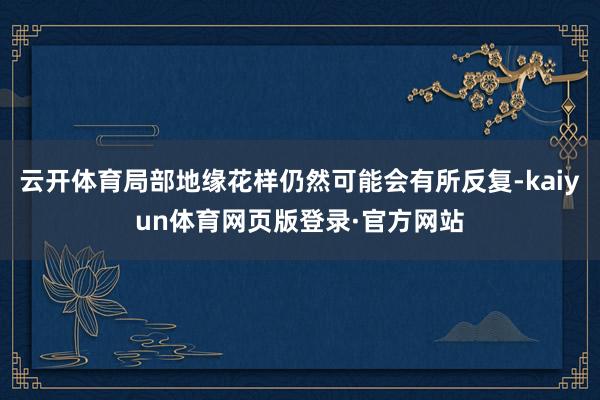 云开体育局部地缘花样仍然可能会有所反复-kaiyun体育网页版登录·官方网站