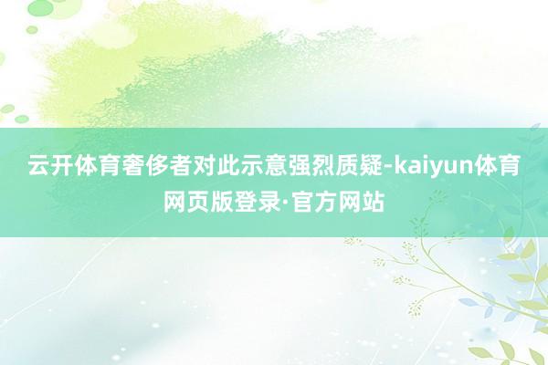 云开体育奢侈者对此示意强烈质疑-kaiyun体育网页版登录·官方网站
