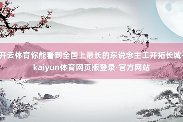 开云体育你能看到全国上最长的东说念主工开拓长城-kaiyun体育网页版登录·官方网站