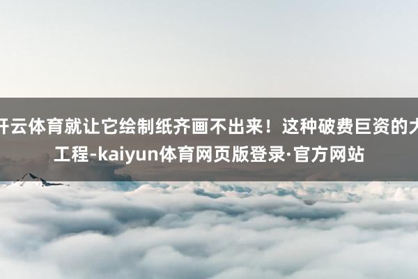 开云体育就让它绘制纸齐画不出来！这种破费巨资的大工程-kaiyun体育网页版登录·官方网站