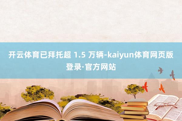 开云体育已拜托超 1.5 万辆-kaiyun体育网页版登录·官方网站