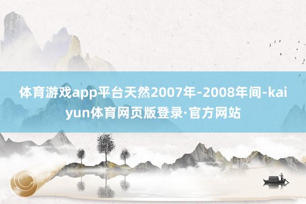 体育游戏app平台天然2007年-2008年间-kaiyun体育网页版登录·官方网站