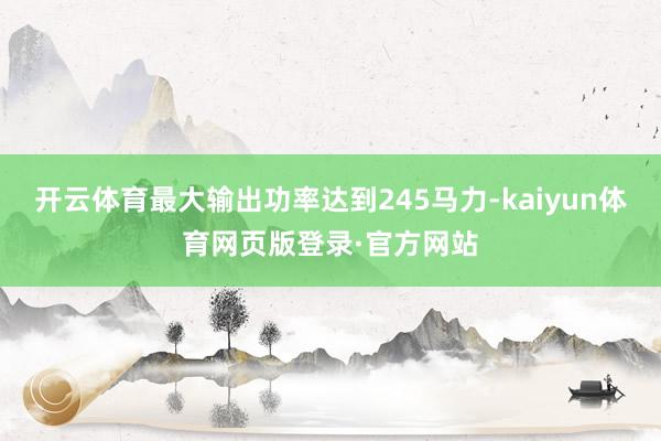 开云体育最大输出功率达到245马力-kaiyun体育网页版登录·官方网站