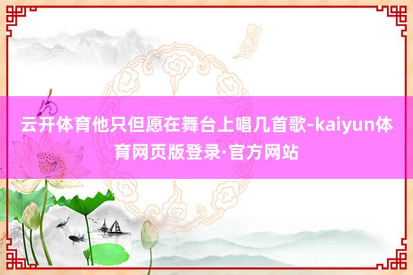 云开体育他只但愿在舞台上唱几首歌-kaiyun体育网页版登录·官方网站
