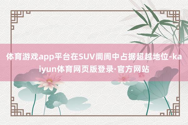 体育游戏app平台在SUV阛阓中占据超越地位-kaiyun体育网页版登录·官方网站
