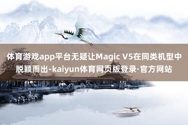 体育游戏app平台无疑让Magic V5在同类机型中脱颖而出-kaiyun体育网页版登录·官方网站
