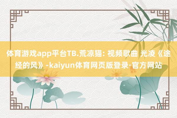 体育游戏app平台TB.荒凉猫: 视频歌曲 光凌《途经的风》-kaiyun体育网页版登录·官方网站