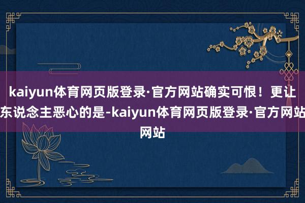 kaiyun体育网页版登录·官方网站确实可恨！更让东说念主恶心的是-kaiyun体育网页版登录·官方网站