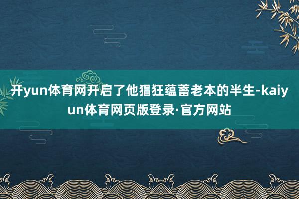 开yun体育网开启了他猖狂蕴蓄老本的半生-kaiyun体育网页版登录·官方网站