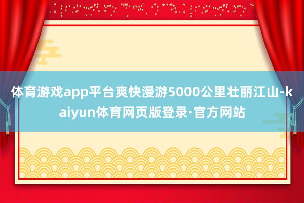 体育游戏app平台爽快漫游5000公里壮丽江山-kaiyun体育网页版登录·官方网站
