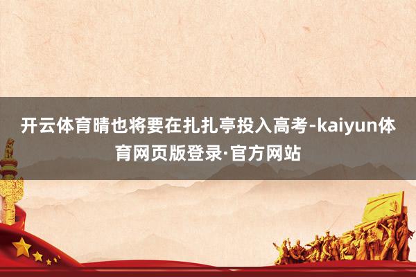 开云体育晴也将要在扎扎亭投入高考-kaiyun体育网页版登录·官方网站
