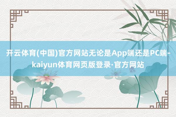 开云体育(中国)官方网站无论是App端还是PC端-kaiyun体育网页版登录·官方网站