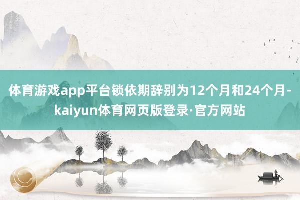 体育游戏app平台锁依期辞别为12个月和24个月-kaiyun体育网页版登录·官方网站